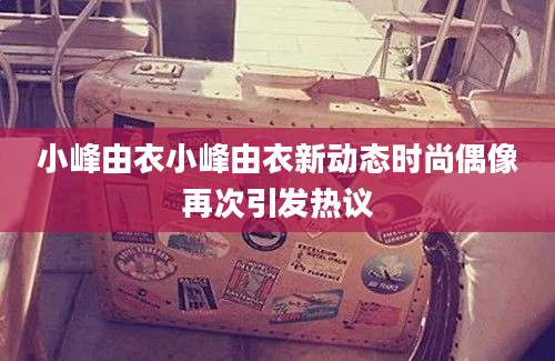 小峰由衣小峰由衣新动态时尚偶像再次引发热议