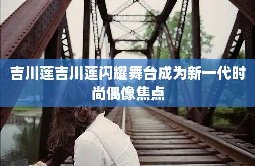 吉川莲吉川莲闪耀舞台成为新一代时尚偶像焦点