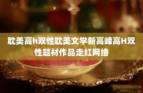 耽美高h双性耽美文学新高峰高H双性题材作品走红网络
