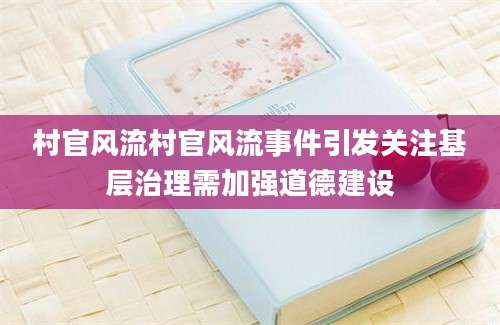 村官风流村官风流事件引发关注基层治理需加强道德建设