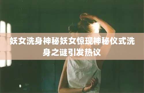 妖女洗身神秘妖女惊现神秘仪式洗身之谜引发热议