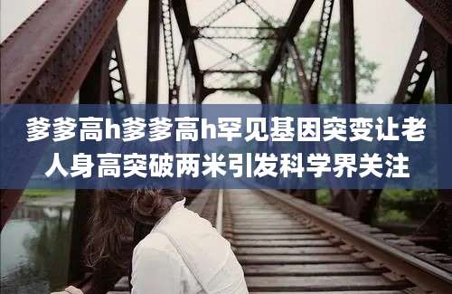 爹爹高h爹爹高h罕见基因突变让老人身高突破两米引发科学界关注