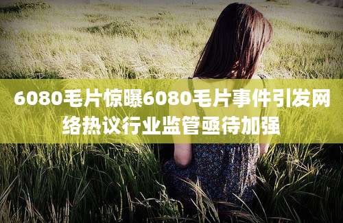 6080毛片惊曝6080毛片事件引发网络热议行业监管亟待加强