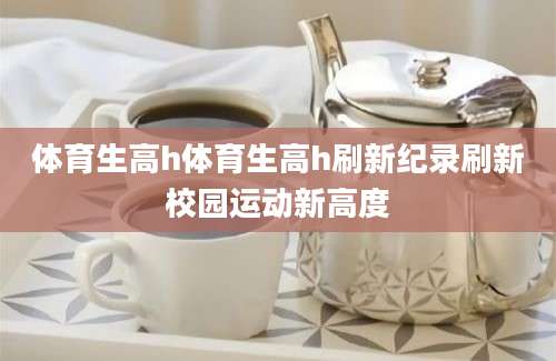 体育生高h体育生高h刷新纪录刷新校园运动新高度