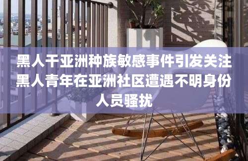 黑人干亚洲种族敏感事件引发关注黑人青年在亚洲社区遭遇不明身份人员骚扰