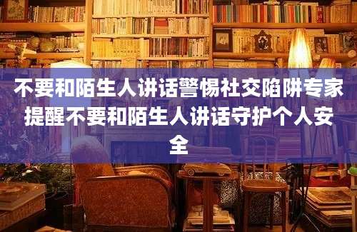 不要和陌生人讲话警惕社交陷阱专家提醒不要和陌生人讲话守护个人安全