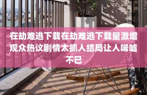 在劫难逃下载在劫难逃下载量激增观众热议剧情太抓人结局让人唏嘘不已