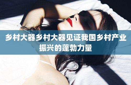 乡村大器乡村大器见证我国乡村产业振兴的蓬勃力量