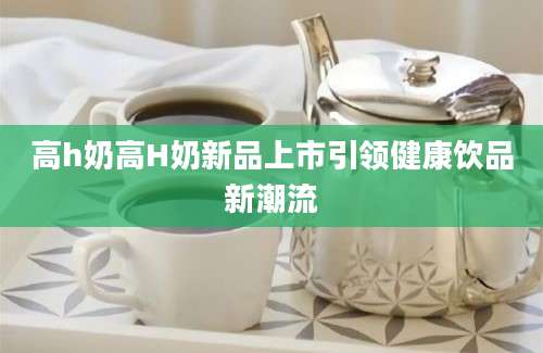 高h奶高H奶新品上市引领健康饮品新潮流