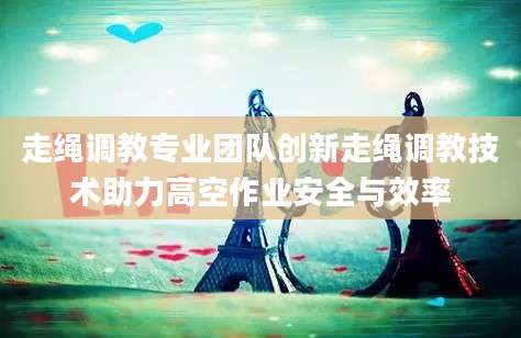 走绳调教专业团队创新走绳调教技术助力高空作业安全与效率