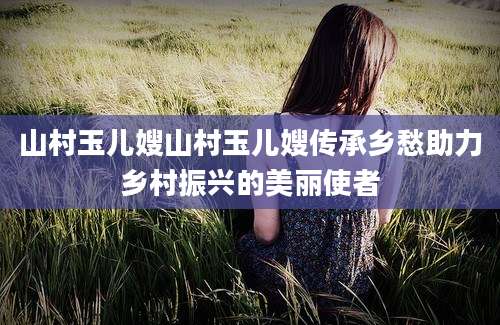 山村玉儿嫂山村玉儿嫂传承乡愁助力乡村振兴的美丽使者