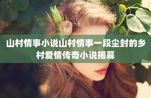 山村情事小说山村情事一段尘封的乡村爱情传奇小说揭幕