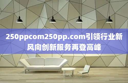 250ppcom250pp.com引领行业新风向创新服务再登高峰