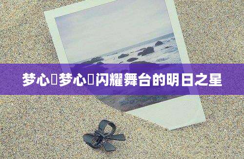 梦心玥梦心玥闪耀舞台的明日之星