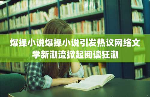 爆操小说爆操小说引发热议网络文学新潮流掀起阅读狂潮