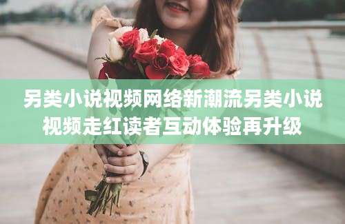 另类小说视频网络新潮流另类小说视频走红读者互动体验再升级