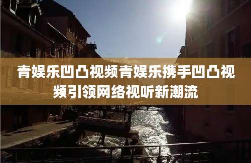 青娱乐凹凸视频青娱乐携手凹凸视频引领网络视听新潮流