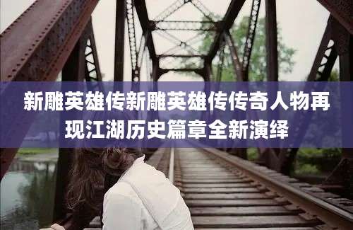 新雕英雄传新雕英雄传传奇人物再现江湖历史篇章全新演绎