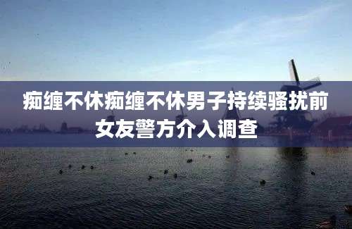 痴缠不休痴缠不休男子持续骚扰前女友警方介入调查