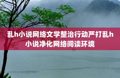 乱h小说网络文学整治行动严打乱h小说净化网络阅读环境