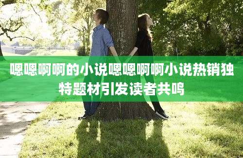 嗯嗯啊啊的小说嗯嗯啊啊小说热销独特题材引发读者共鸣