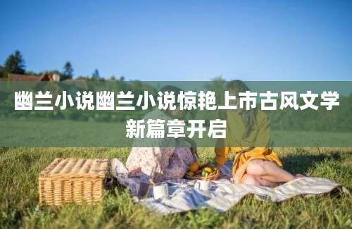 幽兰小说幽兰小说惊艳上市古风文学新篇章开启