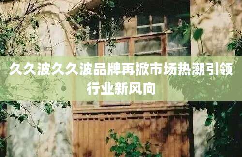 久久波久久波品牌再掀市场热潮引领行业新风向