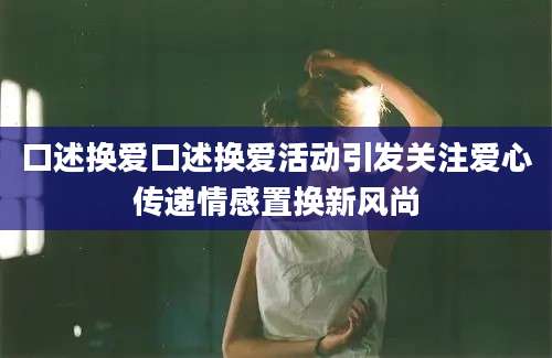 口述换爱口述换爱活动引发关注爱心传递情感置换新风尚