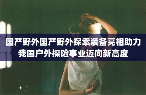 国产野外国产野外探索装备亮相助力我国户外探险事业迈向新高度