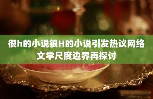 很h的小说很H的小说引发热议网络文学尺度边界再探讨