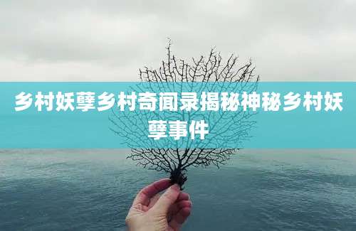 乡村妖孽乡村奇闻录揭秘神秘乡村妖孽事件