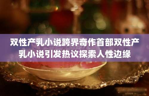双性产乳小说跨界奇作首部双性产乳小说引发热议探索人性边缘