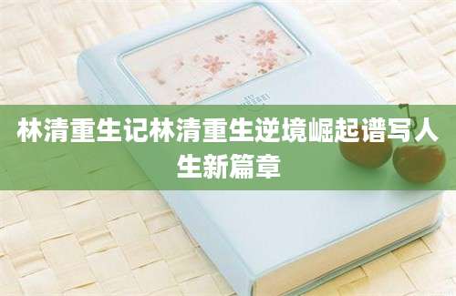 林清重生记林清重生逆境崛起谱写人生新篇章