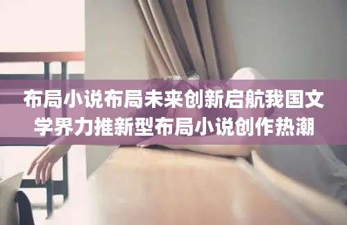 布局小说布局未来创新启航我国文学界力推新型布局小说创作热潮