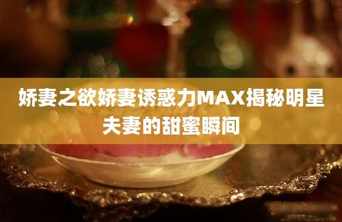 娇妻之欲娇妻诱惑力MAX揭秘明星夫妻的甜蜜瞬间