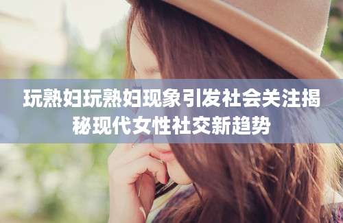 玩熟妇玩熟妇现象引发社会关注揭秘现代女性社交新趋势