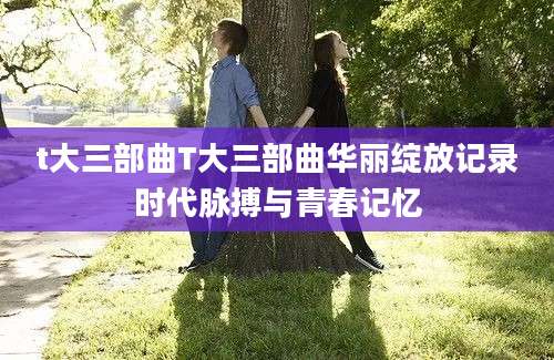 t大三部曲T大三部曲华丽绽放记录时代脉搏与青春记忆