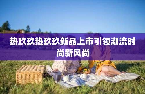 热玖玖热玖玖新品上市引领潮流时尚新风尚