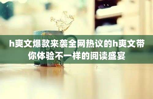 h爽文爆款来袭全网热议的h爽文带你体验不一样的阅读盛宴