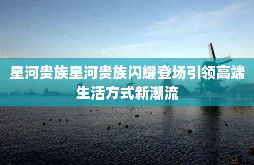 星河贵族星河贵族闪耀登场引领高端生活方式新潮流