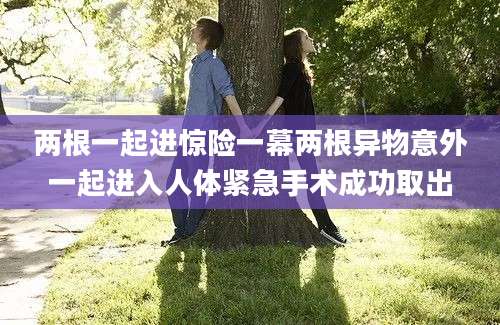两根一起进惊险一幕两根异物意外一起进入人体紧急手术成功取出