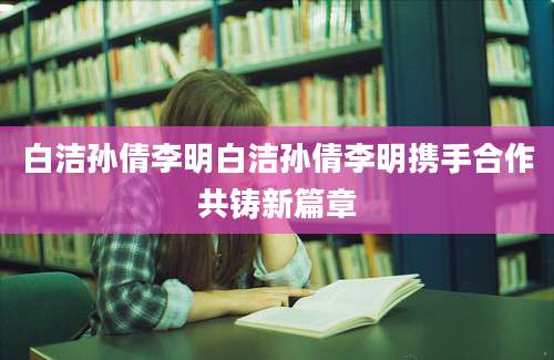 白洁孙倩李明白洁孙倩李明携手合作共铸新篇章