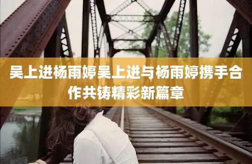吴上进杨雨婷吴上进与杨雨婷携手合作共铸精彩新篇章