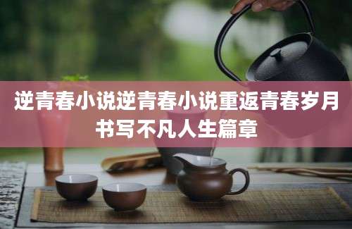 逆青春小说逆青春小说重返青春岁月书写不凡人生篇章