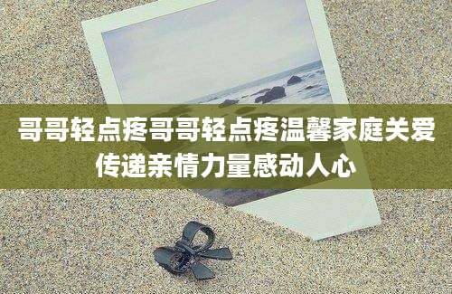 哥哥轻点疼哥哥轻点疼温馨家庭关爱传递亲情力量感动人心