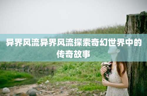 异界风流异界风流探索奇幻世界中的传奇故事