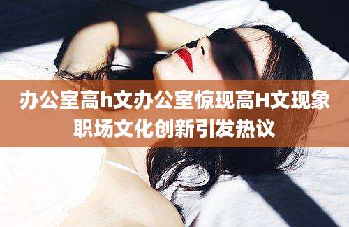 办公室高h文办公室惊现高H文现象职场文化创新引发热议