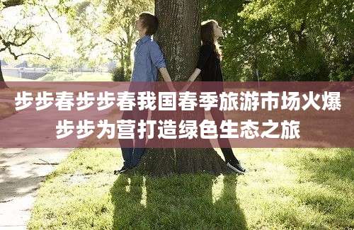 步步春步步春我国春季旅游市场火爆步步为营打造绿色生态之旅