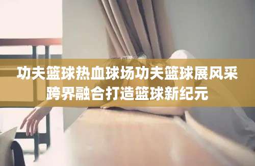 功夫篮球热血球场功夫篮球展风采跨界融合打造篮球新纪元