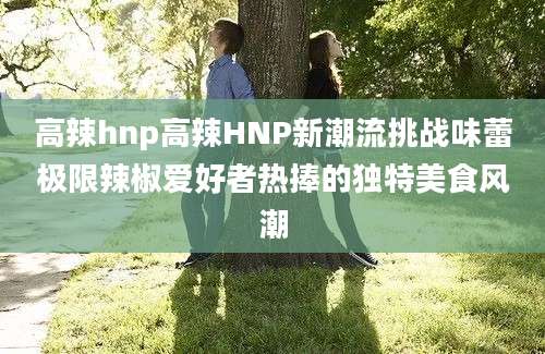 高辣hnp高辣HNP新潮流挑战味蕾极限辣椒爱好者热捧的独特美食风潮